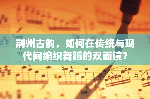 荆州古韵，如何在传统与现代间编织舞蹈的双面镜？
