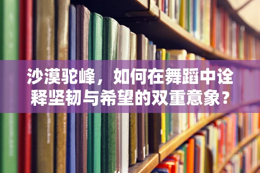 沙漠驼峰，如何在舞蹈中诠释坚韧与希望的双重意象？