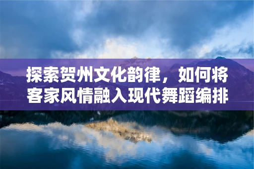 探索贺州文化韵律，如何将客家风情融入现代舞蹈编排中？
