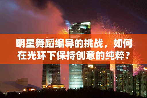 明星舞蹈编导的挑战，如何在光环下保持创意的纯粹？
