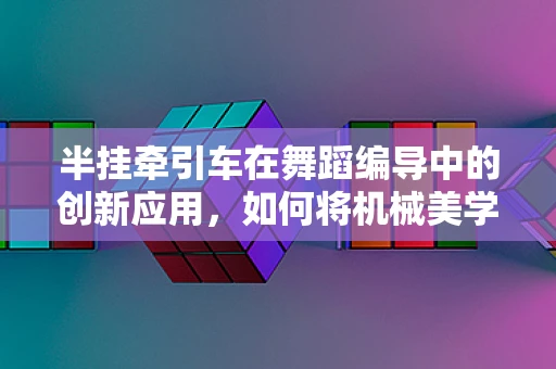 半挂牵引车在舞蹈编导中的创新应用，如何将机械美学融入舞台？