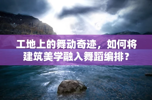 工地上的舞动奇迹，如何将建筑美学融入舞蹈编排？