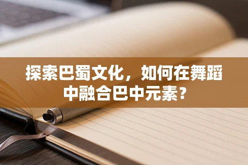 探索巴蜀文化，如何在舞蹈中融合巴中元素？