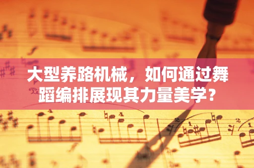 大型养路机械，如何通过舞蹈编排展现其力量美学？