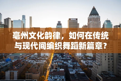 亳州文化韵律，如何在传统与现代间编织舞蹈新篇章？