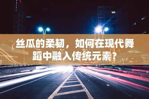 丝瓜的柔韧，如何在现代舞蹈中融入传统元素？
