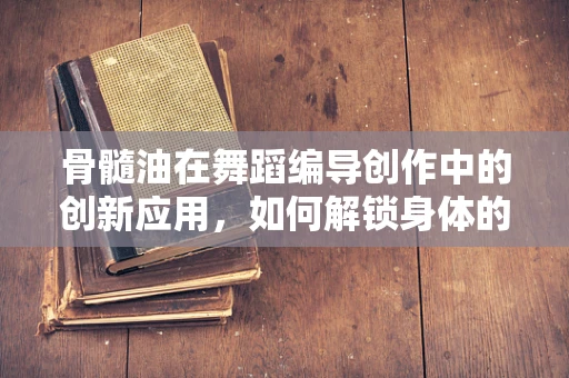 骨髓油在舞蹈编导创作中的创新应用，如何解锁身体的深层能量？