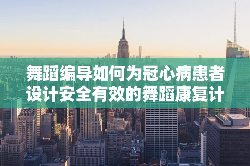 舞蹈编导如何为冠心病患者设计安全有效的舞蹈康复计划？