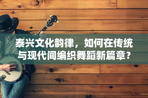 泰兴文化韵律，如何在传统与现代间编织舞蹈新篇章？