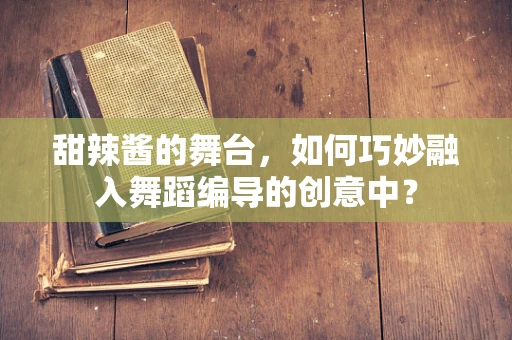 甜辣酱的舞台，如何巧妙融入舞蹈编导的创意中？