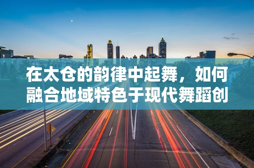 在太仓的韵律中起舞，如何融合地域特色于现代舞蹈创作？
