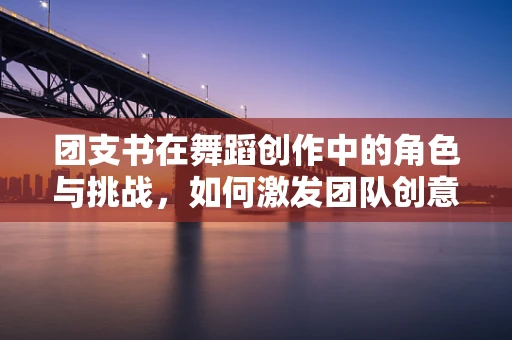 团支书在舞蹈创作中的角色与挑战，如何激发团队创意火花？