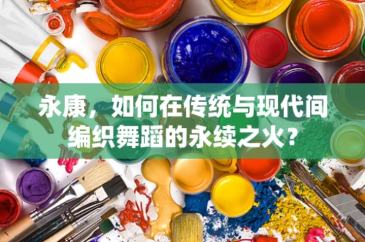 永康，如何在传统与现代间编织舞蹈的永续之火？
