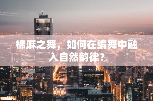 棉麻之舞，如何在编舞中融入自然韵律？