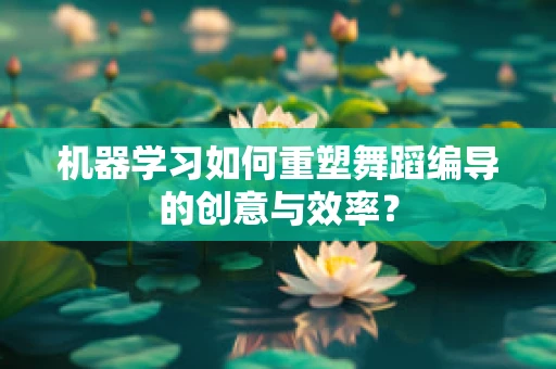 机器学习如何重塑舞蹈编导的创意与效率？