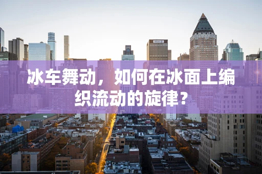 冰车舞动，如何在冰面上编织流动的旋律？