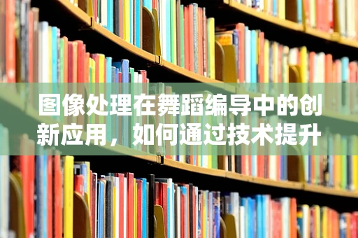 图像处理在舞蹈编导中的创新应用，如何通过技术提升舞蹈表达？