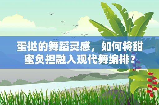 蛋挞的舞蹈灵感，如何将甜蜜负担融入现代舞编排？