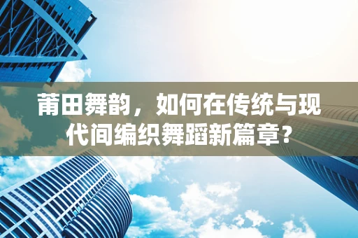 莆田舞韵，如何在传统与现代间编织舞蹈新篇章？