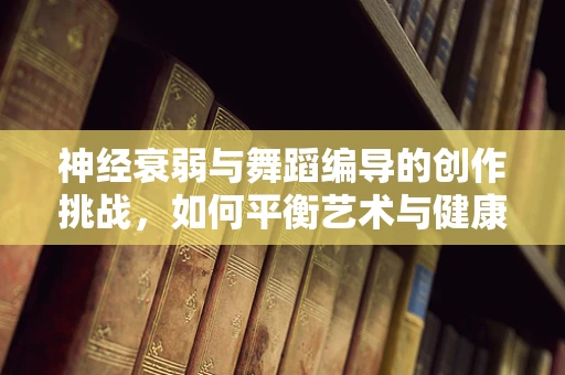 神经衰弱与舞蹈编导的创作挑战，如何平衡艺术与健康？