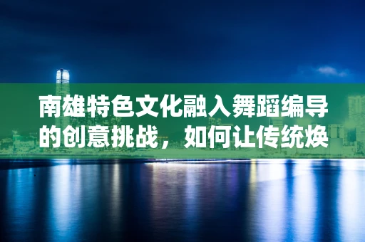 南雄特色文化融入舞蹈编导的创意挑战，如何让传统焕发时代新韵？