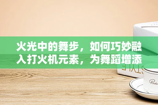 火光中的舞步，如何巧妙融入打火机元素，为舞蹈增添独特魅力？