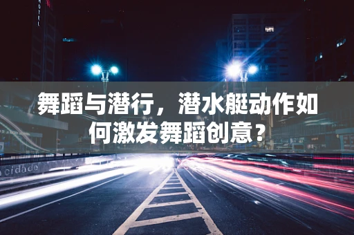 舞蹈与潜行，潜水艇动作如何激发舞蹈创意？