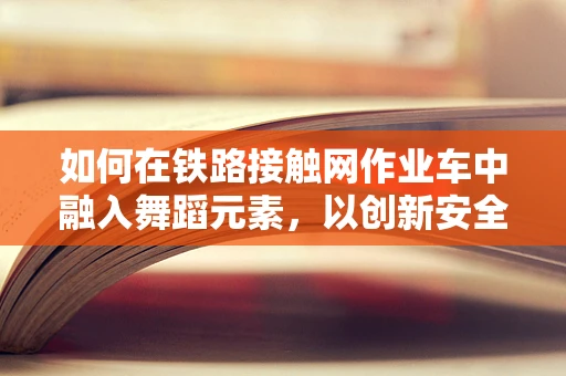 如何在铁路接触网作业车中融入舞蹈元素，以创新安全作业的舞动方式？