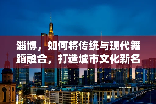 淄博，如何将传统与现代舞蹈融合，打造城市文化新名片？