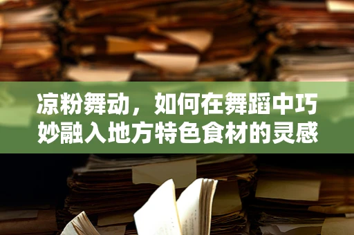 凉粉舞动，如何在舞蹈中巧妙融入地方特色食材的灵感？