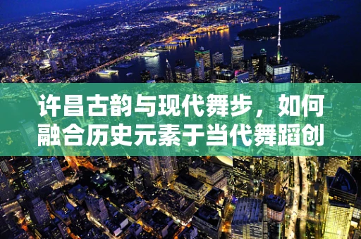 许昌古韵与现代舞步，如何融合历史元素于当代舞蹈创作中？