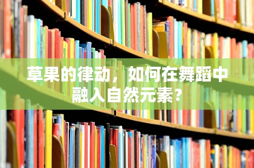 草果的律动，如何在舞蹈中融入自然元素？