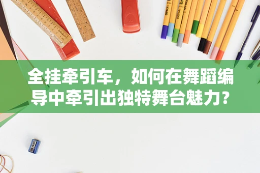 全挂牵引车，如何在舞蹈编导中牵引出独特舞台魅力？