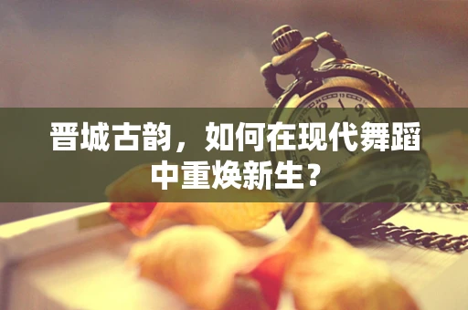 晋城古韵，如何在现代舞蹈中重焕新生？