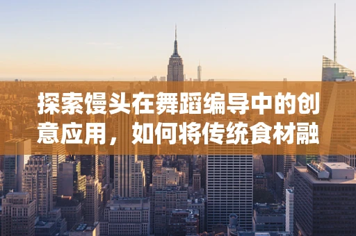 探索馒头在舞蹈编导中的创意应用，如何将传统食材融入现代舞的奇妙旅程？