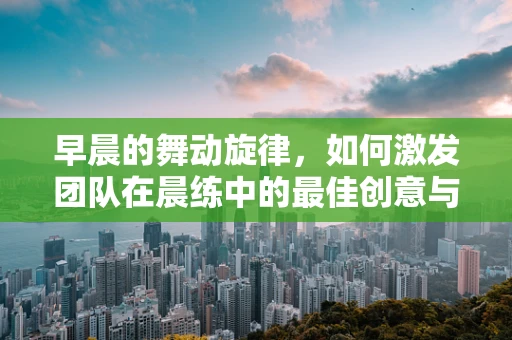 早晨的舞动旋律，如何激发团队在晨练中的最佳创意与活力？