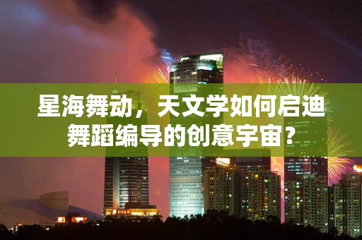 星海舞动，天文学如何启迪舞蹈编导的创意宇宙？