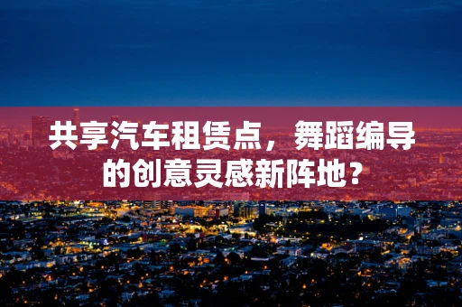 共享汽车租赁点，舞蹈编导的创意灵感新阵地？