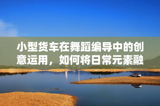 小型货车在舞蹈编导中的创意运用，如何将日常元素融入艺术表达？