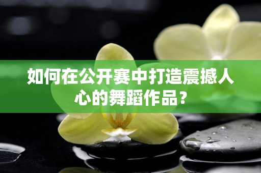 如何在公开赛中打造震撼人心的舞蹈作品？