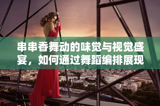 串串香舞动的味觉与视觉盛宴，如何通过舞蹈编排展现地方特色？