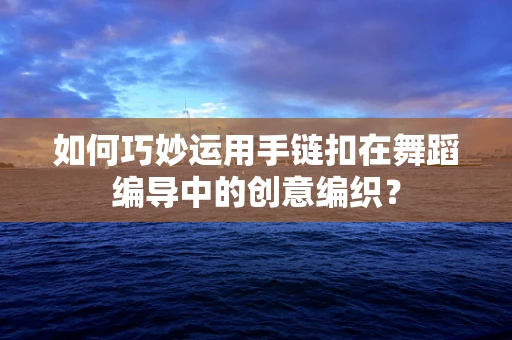 如何巧妙运用手链扣在舞蹈编导中的创意编织？
