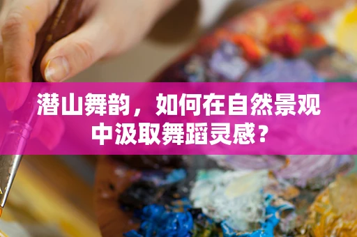 潜山舞韵，如何在自然景观中汲取舞蹈灵感？