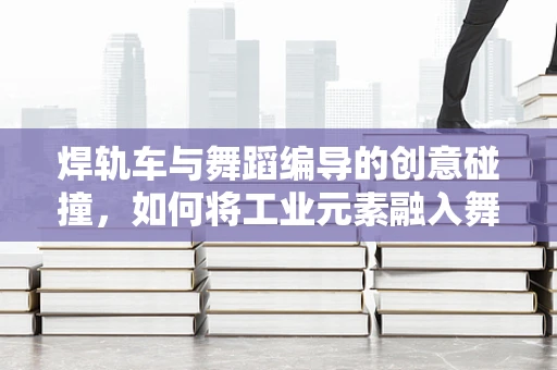 焊轨车与舞蹈编导的创意碰撞，如何将工业元素融入舞蹈编排？