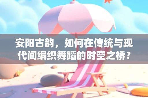 安阳古韵，如何在传统与现代间编织舞蹈的时空之桥？