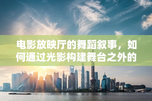电影放映厅的舞蹈叙事，如何通过光影构建舞台之外的舞蹈体验？