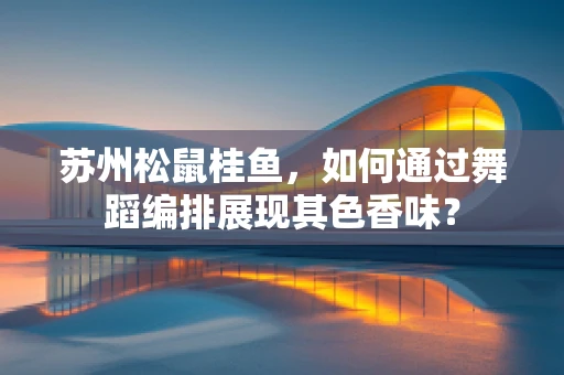 苏州松鼠桂鱼，如何通过舞蹈编排展现其色香味？