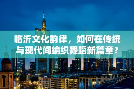 临沂文化韵律，如何在传统与现代间编织舞蹈新篇章？