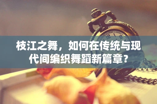 枝江之舞，如何在传统与现代间编织舞蹈新篇章？