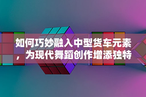 如何巧妙融入中型货车元素，为现代舞蹈创作增添独特视角？